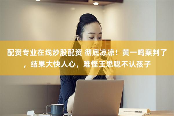 配资专业在线炒股配资 彻底凉凉！黄一鸣案判了，结果大快人心，难怪王思聪不认孩子