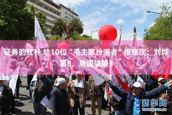 证券的杠杆 给10位“毛主席扮演者”排座次：刘烨第8，唐国强第3