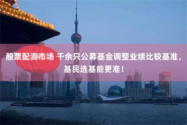 股票配资市场 千余只公募基金调整业绩比较基准,基民选基能更准!
