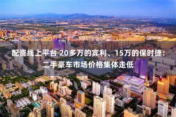配资线上平台 20多万的宾利、15万的保时捷:二手豪车市场价格集体走低