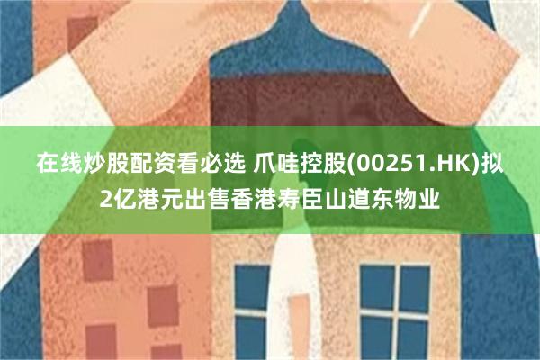 在线炒股配资看必选 爪哇控股(00251.HK)拟2亿港元出售香港寿臣山道东物业