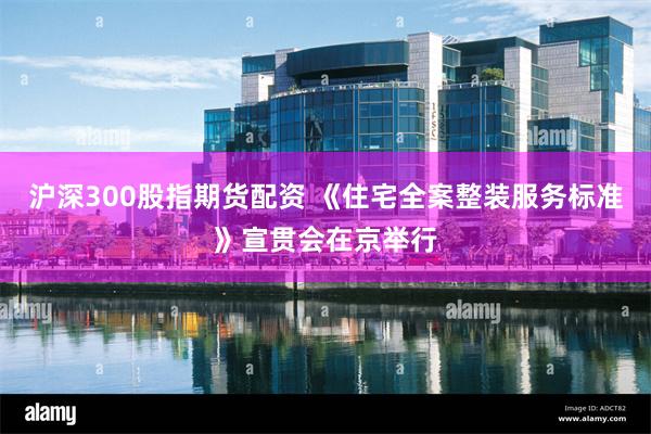沪深300股指期货配资 《住宅全案整装服务标准》宣贯会在京举行