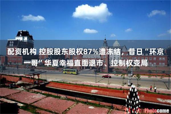 配资机构 控股股东股权87%遭冻结，昔日“环京一哥”华夏幸福直面退市、控制权变局