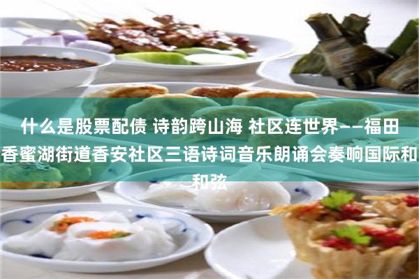 什么是股票配债 诗韵跨山海 社区连世界——福田区香蜜湖街道香安社区三语诗词音乐朗诵会奏响国际和弦