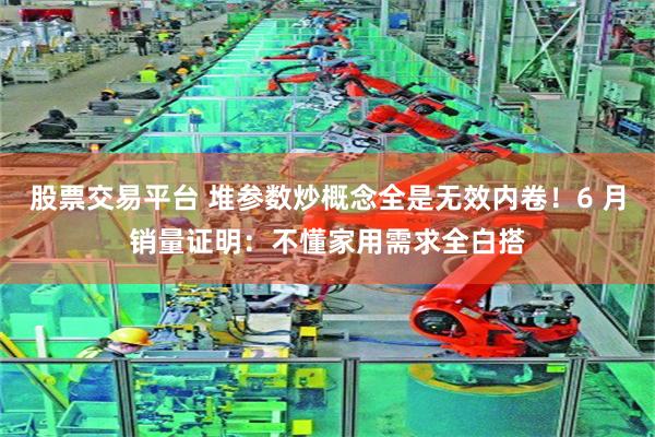 股票交易平台 堆参数炒概念全是无效内卷！6 月销量证明：不懂家用需求全白搭
