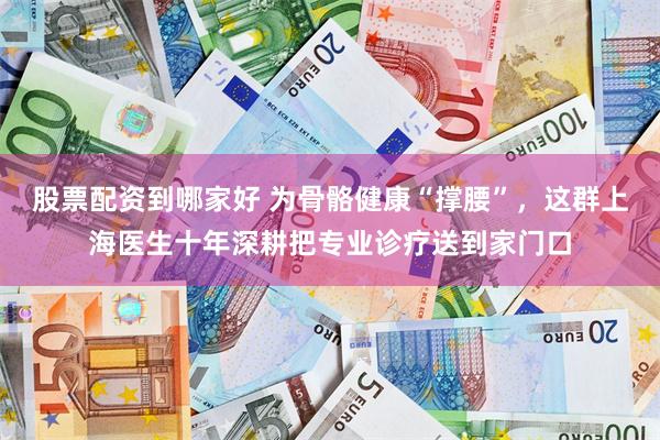 股票配资到哪家好 为骨骼健康“撑腰”,这群上海医生十年深耕把专业诊疗送到家门口