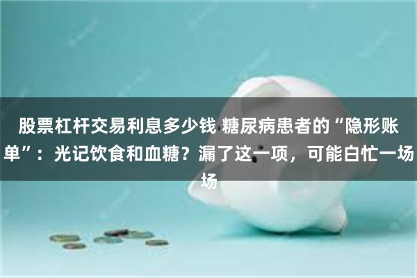 股票杠杆交易利息多少钱 糖尿病患者的“隐形账单”：光记饮食和血糖？漏了这一项，可能白忙一场