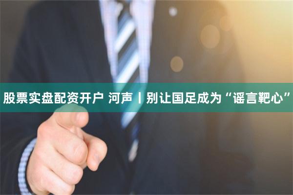 股票实盘配资开户 河声丨别让国足成为“谣言靶心”