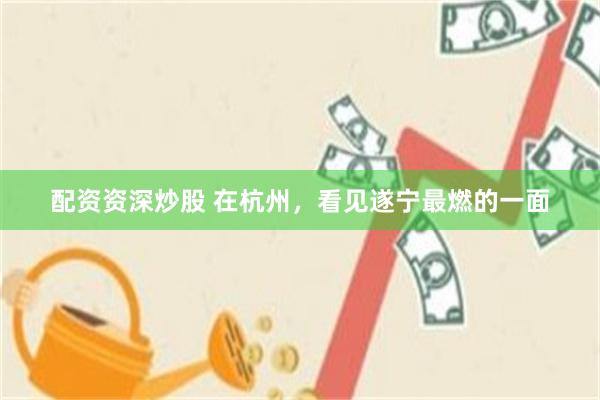 配资资深炒股 在杭州，看见遂宁最燃的一面