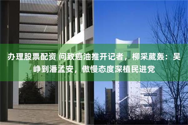 办理股票配资 问致癌油推开记者，柳采葳轰：吴峥到潘孟安，傲慢态度深植民进党