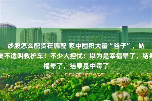炒股怎么配资在哪配 家中囤积大量“谷子”，姑娘凌晨突发不适叫救护车！不少人担忧：以为是幸福晕了，结果是中毒了