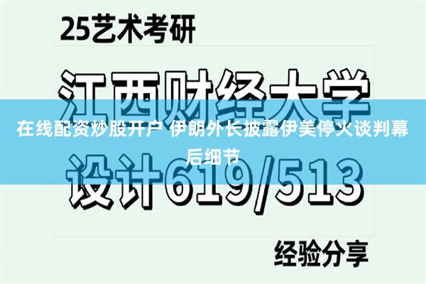 在线配资炒股开户 伊朗外长披露伊美停火谈判幕后细节