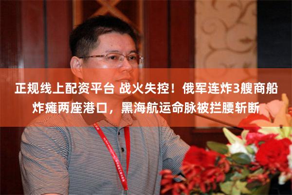 正规线上配资平台 战火失控！俄军连炸3艘商船炸瘫两座港口，黑海航运命脉被拦腰斩断