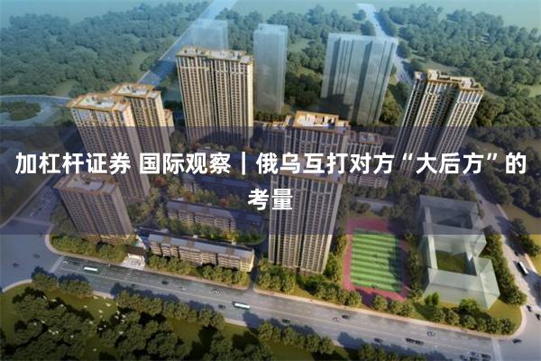 加杠杆证券 国际观察|俄乌互打对方“大后方”的考量