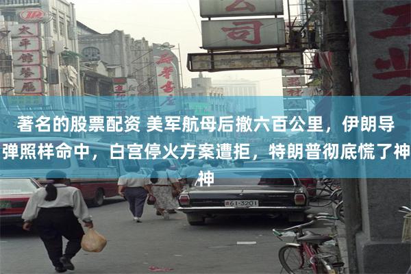 著名的股票配资 美军航母后撤六百公里，伊朗导弹照样命中，白宫停火方案遭拒，特朗普彻底慌了神