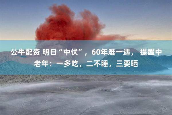 公牛配资 明日“中伏”，60年难一遇， 提醒中老年：一多吃，二不睡，三要晒