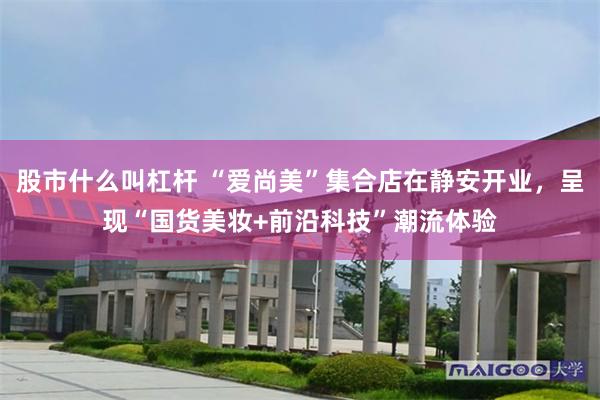 股市什么叫杠杆 “爱尚美”集合店在静安开业,呈现“国货美妆+前沿科技”潮流体验