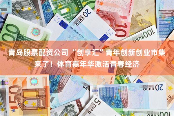 青岛股票配资公司 “创享汇”青年创新创业市集来了！体育嘉年华激活青春经济