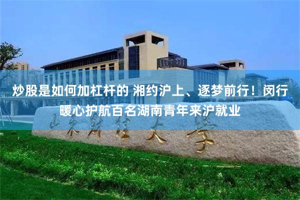 炒股是如何加杠杆的 湘约沪上、逐梦前行！闵行暖心护航百名湖南青年来沪就业