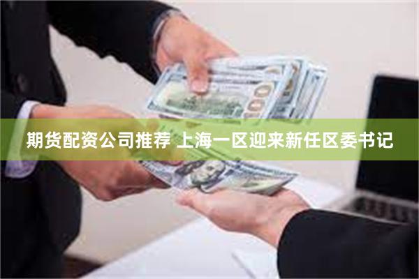 期货配资公司推荐 上海一区迎来新任区委书记