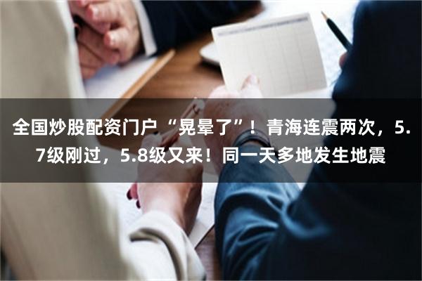 全国炒股配资门户 “晃晕了”！青海连震两次，5.7级刚过，5.8级又来！同一天多地发生地震