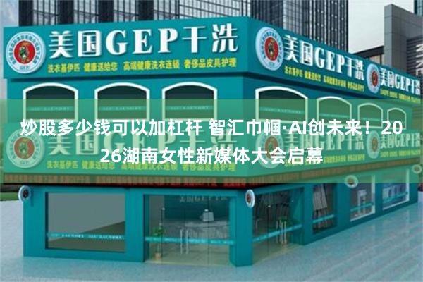 炒股多少钱可以加杠杆 智汇巾帼·AI创未来！2026湖南女性新媒体大会启幕