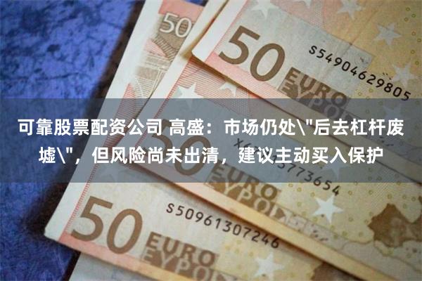可靠股票配资公司 高盛：市场仍处＂后去杠杆废墟＂，但风险尚未出清，建议主动买入保护