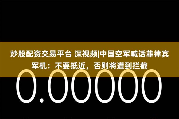 炒股配资交易平台 深视频|中国空军喊话菲律宾军机：不要抵近，否则将遭到拦截