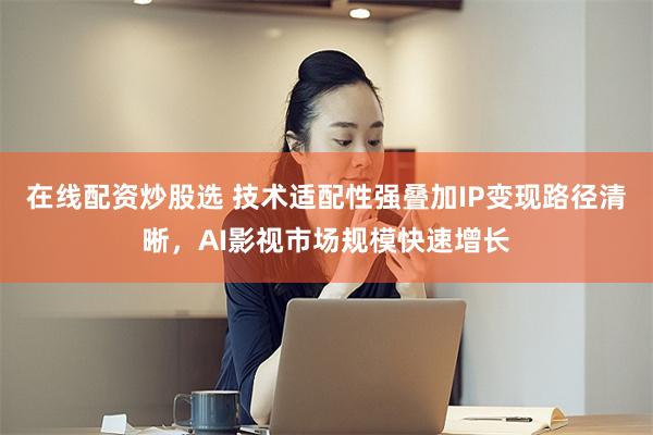 在线配资炒股选 技术适配性强叠加IP变现路径清晰，AI影视市场规模快速增长