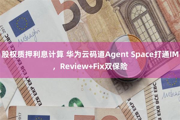 股权质押利息计算 华为云码道Agent Space打通IM,Review+Fix双保险
