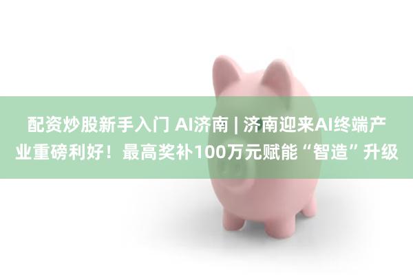 配资炒股新手入门 AI济南 | 济南迎来AI终端产业重磅利好！最高奖补100万元赋能“智造”升级