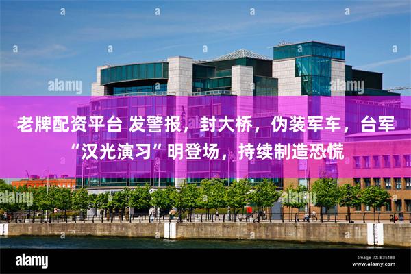 老牌配资平台 发警报，封大桥，伪装军车，台军“汉光演习”明登场，持续制造恐慌
