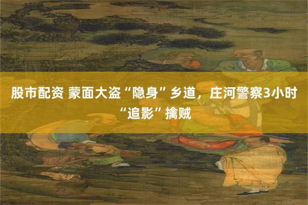 股市配资 蒙面大盗“隐身”乡道，庄河警察3小时“追影”擒贼
