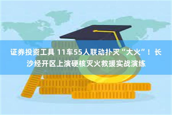 证券投资工具 11车55人联动扑灭“大火”!长沙经开区上演硬核灭火救援实战演练