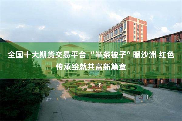 全国十大期货交易平台 “半条被子”暖沙洲 红色传承绘就共富新篇章
