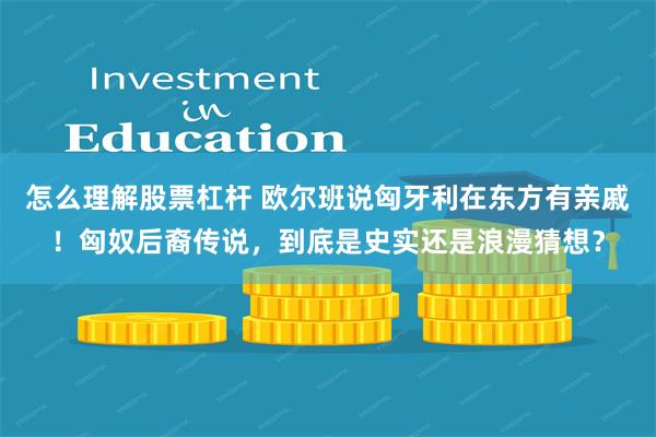 怎么理解股票杠杆 欧尔班说匈牙利在东方有亲戚！匈奴后裔传说，到底是史实还是浪漫猜想？