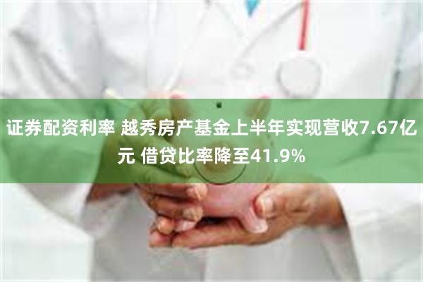 证券配资利率 越秀房产基金上半年实现营收7.67亿元 借贷比率降至41.9%