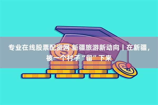 专业在线股票配资网 新疆旅游新动向丨在新疆，被一个村子“留”下来