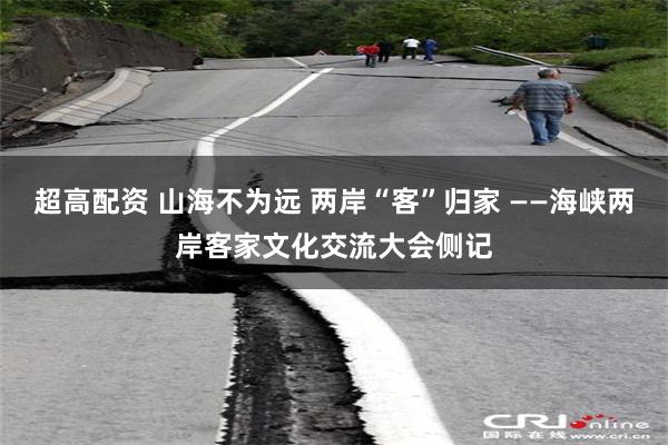 超高配资 山海不为远 两岸“客”归家 ——海峡两岸客家文化交流大会侧记