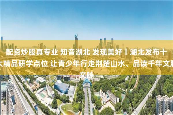 配资炒股真专业 知音湖北 发现美好丨湖北发布十大精品研学点位 让青少年行走荆楚山水、品读千年文脉