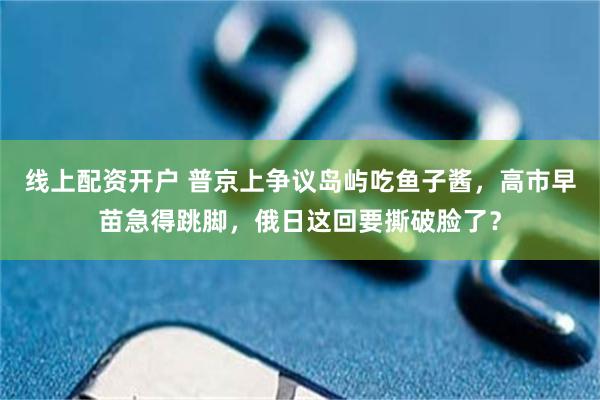 线上配资开户 普京上争议岛屿吃鱼子酱，高市早苗急得跳脚，俄日这回要撕破脸了？