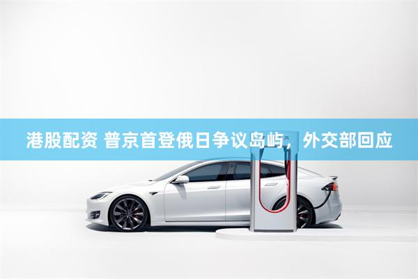 港股配资 普京首登俄日争议岛屿，外交部回应