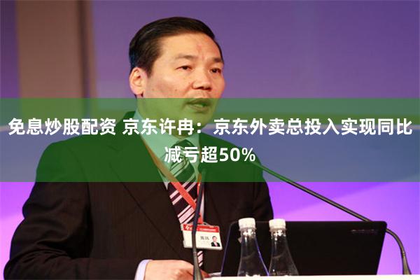 免息炒股配资 京东许冉:京东外卖总投入实现同比减亏超50%