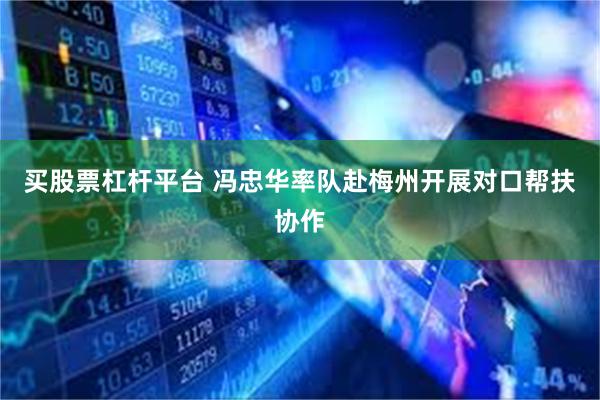 买股票杠杆平台 冯忠华率队赴梅州开展对口帮扶协作