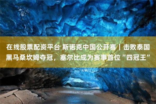 在线股票配资平台 斯诺克中国公开赛|击败泰国黑马桑坎姆夺冠,塞尔比成为赛事首位“四冠王”