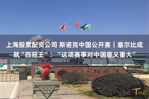 上海股票配资公司 斯诺克中国公开赛｜塞尔比成就“四冠王”：“这项赛事对中国意义重大”