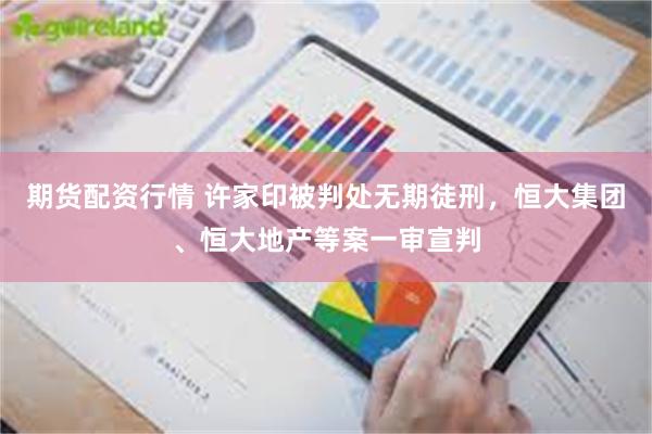 期货配资行情 许家印被判处无期徒刑，恒大集团、恒大地产等案一审宣判