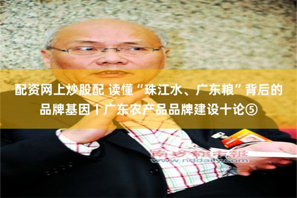 配资网上炒股配 读懂“珠江水、广东粮”背后的品牌基因丨广东农产品品牌建设十论⑤