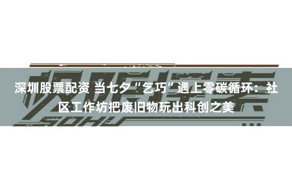 深圳股票配资 当七夕“乞巧”遇上零碳循环：社区工作坊把废旧物玩出科创之美