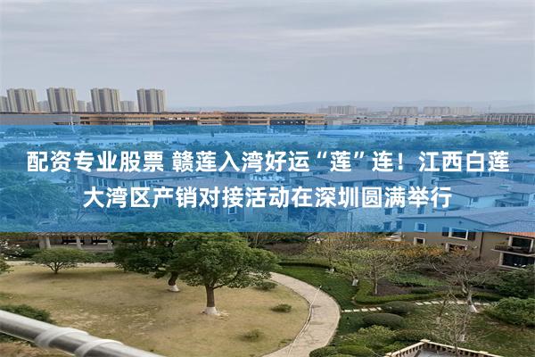 配资专业股票 赣莲入湾好运“莲”连！江西白莲大湾区产销对接活动在深圳圆满举行